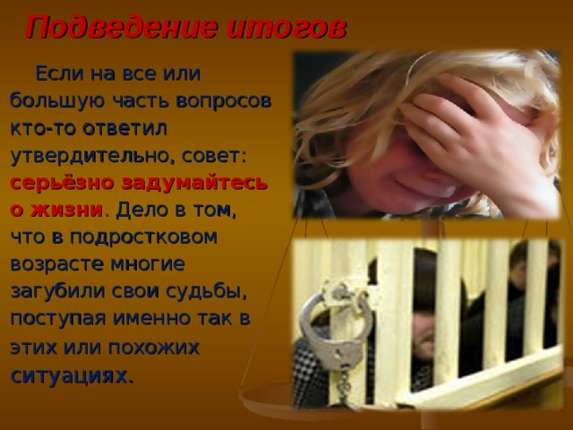 Подведение итогов  Если на все или большую часть вопросов кто-то ответил утвердительно, совет: серьёзно задумайтесь о жизни . Дело в том, что в подростковом возрасте многие загубили свои судьбы, поступая именно так в этих или похожих ситуациях. 