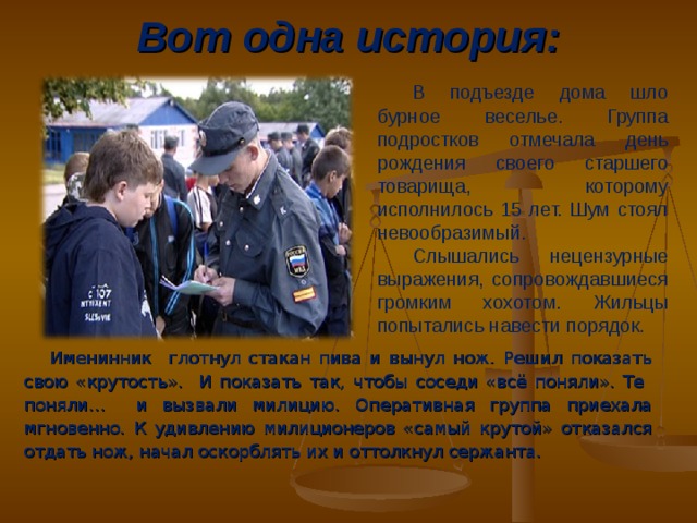 Вот одна история: В подъезде дома шло бурное веселье. Группа подростков отмечала день рождения своего старшего товарища, которому исполнилось 15 лет. Шум стоял невообразимый. Слышались нецензурные выражения, сопровождавшиеся громким хохотом. Жильцы попытались навести порядок. Именинник глотнул стакан пива и вынул нож. Решил показать свою «крутость». И показать так, чтобы соседи «всё поняли». Те поняли… и вызвали милицию. Оперативная группа приехала мгновенно. К удивлению милиционеров «самый крутой» отказался отдать нож, начал оскорблять их и оттолкнул сержанта.  