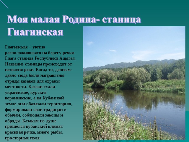 Гиагинская – уютно расположившаяся на берегу речки Гиага станица Республики Адыгея. Название станицы происходит от названия реки. Когда то, давным-давно сюда были направлены отряды казаков для охраны местности. Казаки ехали украинские, курские, воронежские, а на Кубанской земле они обживали территорию, формировали свои традиции и обычаи, соблюдали законы и обряды. Казакам по душе пришёлся кубанский климат: красивая речка, много рыбы, просторные поля.  