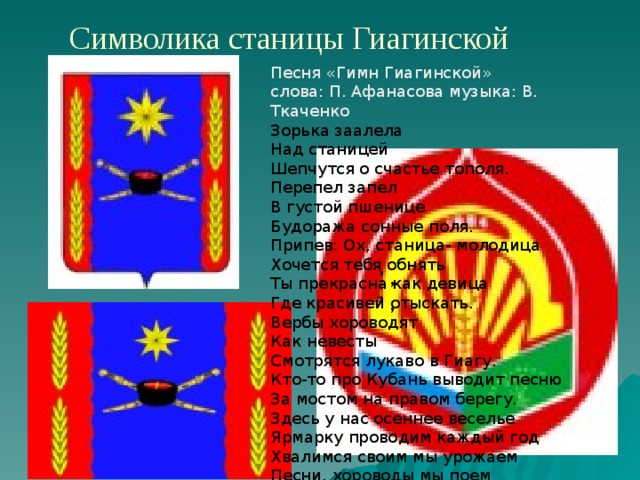 Символика станицы Гиагинской Песня «Гимн Гиагинской»  слова: П. Афанасова музыка: В. Ткаченко  Зорька заалела  Над станицей  Шепчутся о счастье тополя.   Перепел запел  В густой пшенице  Будоража сонные поля.   Припев: Ох, станица- молодица  Хочется тебя обнять  Ты прекрасна как девица  Где красивей отыскать.   Вербы хороводят  Как невесты  Смотрятся лукаво в Гиагу.   Кто-то про Кубань выводит песню  За мостом на правом берегу.   Здесь у нас осеннее веселье  Ярмарку проводим каждый год  Хвалимся своим мы урожаем  Песни, хороводы мы поем    , , , , 