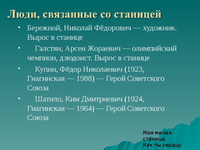 Бережной, Николай Фёдорович — художник. Вырос в станице  Галстян, Арсен Жораевич — олимпийский чемпион, дзюдоист. Вырос в станице  Купин, Фёдор Николаевич (1923, Гиагинская — 1988) — Герой Советского Союза  Шатило, Ким Дмитриевич (1924, Гиагинская — 1964) — Герой Советского Союза Моя милая станица,  Как ты сердцу дорога!  