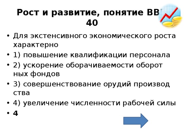 Рост и развитие, понятие ВВП  40 Для экс­тен­сив­но­го эко­но­ми­че­ско­го роста ха­рак­тер­но  1) по­вы­ше­ние ква­ли­фи­ка­ции пер­со­на­ла 2) уско­ре­ние обо­ра­чи­ва­е­мо­сти обо­рот­ных фон­дов 3) со­вер­шен­ство­ва­ние ору­дий про­из­вод­ства 4) уве­ли­че­ние чис­лен­но­сти ра­бо­чей силы 4 
