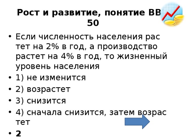 Рост и развитие, понятие ВВП  50 Если чис­лен­ность на­се­ле­ния рас­тет на 2% в год, а про­из­вод­ство рас­тет на 4% в год, то жиз­нен­ный уро­вень на­се­ле­ния 1) не из­ме­нит­ся 2) воз­рас­тет 3) сни­зит­ся 4) сна­ча­ла сни­зит­ся, затем воз­рас­тет 2 