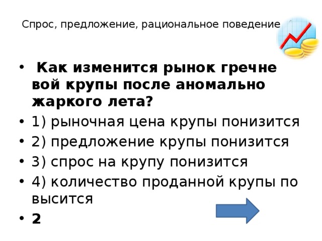 Спрос, предложение, рациональное поведение 40     Как из­ме­нит­ся рынок греч­не­вой крупы после ано­маль­но жар­ко­го лета?  1) ры­ноч­ная цена крупы по­ни­зит­ся 2) пред­ло­же­ние крупы по­ни­зит­ся 3) спрос на крупу по­ни­зит­ся 4) ко­ли­че­ство про­дан­ной крупы по­вы­сит­ся 2 