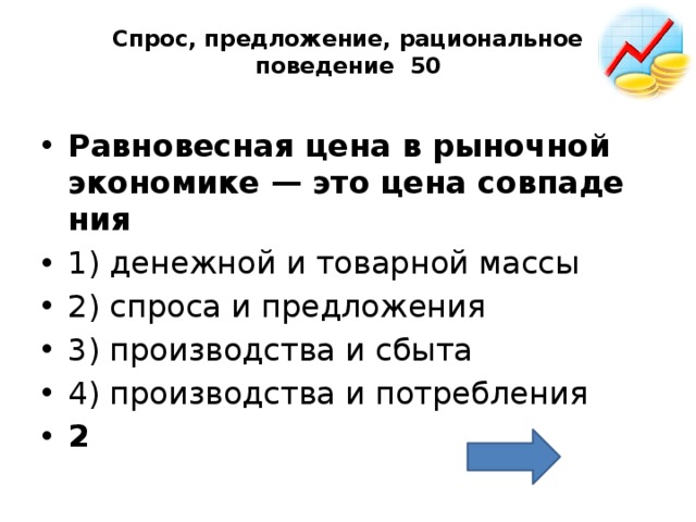 Спрос, предложение, рациональное поведение 50   Рав­но­вес­ная цена в ры­ноч­ной эко­но­ми­ке — это цена сов­па­де­ния  1) де­неж­ной и то­вар­ной массы 2) спро­са и пред­ло­же­ния 3) про­из­вод­ства и сбыта 4) про­из­вод­ства и по­треб­ле­ния 2 