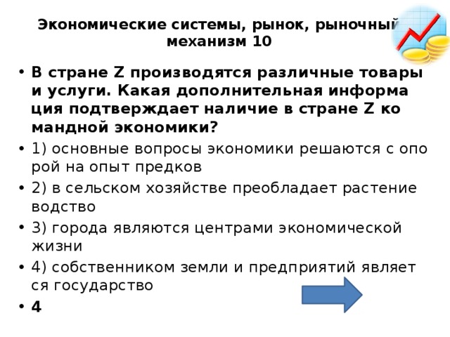 Экономические системы, рынок, рыночный механизм 10   В стра­не Z про­из­во­дят­ся раз­лич­ные то­ва­ры и услу­ги. Какая до­пол­ни­тель­ная ин­фор­ма­ция под­твер­жда­ет на­ли­чие в стра­не Z ко­манд­ной эко­но­ми­ки?  1) ос­нов­ные во­про­сы эко­но­ми­ки ре­ша­ют­ся с опо­рой на опыт пред­ков 2) в сель­ском хо­зяй­стве пре­об­ла­да­ет рас­те­ние­вод­ство 3) го­ро­да яв­ля­ют­ся цен­тра­ми эко­но­ми­че­ской жизни 4) соб­ствен­ни­ком земли и пред­при­я­тий яв­ля­ет­ся го­су­дар­ство 4 