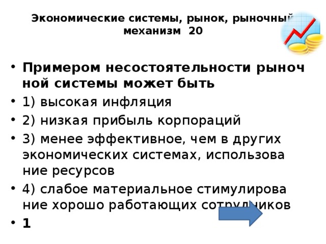 Экономические системы, рынок, рыночный механизм 20   При­ме­ром не­со­сто­я­тель­но­сти ры­ноч­ной си­сте­мы может быть 1) вы­со­кая ин­фля­ция 2) низ­кая при­быль кор­по­ра­ций 3) менее эф­фек­тив­ное, чем в дру­гих эко­но­ми­че­ских си­сте­мах, ис­поль­зо­ва­ние ре­сур­сов 4) сла­бое ма­те­ри­аль­ное сти­му­ли­ро­ва­ние хо­ро­шо ра­бо­та­ю­щих со­труд­ни­ков 1 