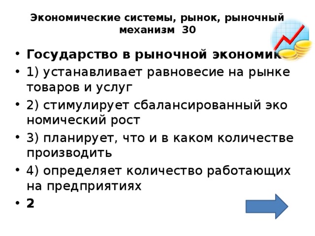 Экономические системы, рынок, рыночный механизм 30   Го­су­дар­ство в ры­ноч­ной эко­но­ми­ке  1) уста­нав­ли­ва­ет рав­но­ве­сие на рынке то­ва­ров и услуг 2) сти­му­ли­ру­ет сба­лан­си­ро­ван­ный эко­но­ми­че­ский рост 3) пла­ни­ру­ет, что и в каком ко­ли­че­стве про­из­во­дить 4) опре­де­ля­ет ко­ли­че­ство ра­бо­та­ю­щих на пред­при­я­ти­ях 2 