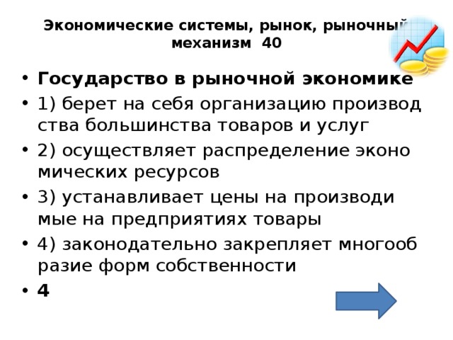 Экономические системы, рынок, рыночный механизм 40   Го­су­дар­ство в ры­ноч­ной эко­но­ми­ке  1) берет на себя ор­га­ни­за­цию про­из­вод­ства боль­шин­ства то­ва­ров и услуг 2) осу­ществ­ля­ет рас­пре­де­ле­ние эко­но­ми­че­ских ре­сур­сов 3) уста­нав­ли­ва­ет цены на про­из­во­ди­мые на пред­при­я­ти­ях то­ва­ры 4) за­ко­но­да­тель­но за­креп­ля­ет мно­го­об­ра­зие форм соб­ствен­но­сти 4 