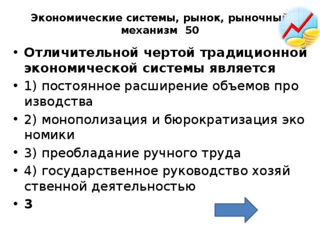 Экономические системы, рынок, рыночный механизм 50   От­ли­чи­тель­ной чер­той тра­ди­ци­он­ной эко­но­ми­че­ской си­сте­мы яв­ля­ет­ся  1) по­сто­ян­ное рас­ши­ре­ние объ­е­мов про­из­вод­ства 2) мо­но­по­ли­за­ция и бю­ро­кра­ти­за­ция эко­но­ми­ки 3) пре­об­ла­да­ние руч­но­го труда 4) го­су­дар­ствен­ное ру­ко­вод­ство хо­зяй­ствен­ной де­я­тель­но­стью 3 
