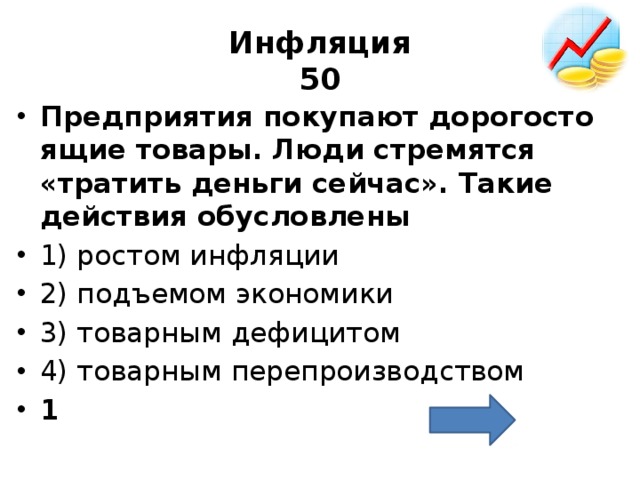 Инфляция  50 Пред­при­я­тия по­ку­па­ют до­ро­го­сто­я­щие то­ва­ры. Люди стре­мят­ся «тра­тить день­ги сей­час». Такие дей­ствия обу­слов­ле­ны  1) ро­стом ин­фля­ции 2) подъ­емом эко­но­ми­ки 3) то­вар­ным де­фи­ци­том 4) то­вар­ным пе­ре­про­из­вод­ством 1 