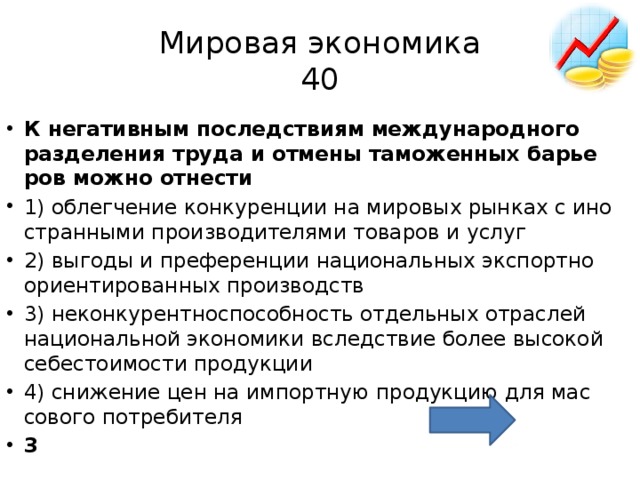 Мировая экономика  40 К не­га­тив­ным по­след­стви­ям меж­ду­на­род­но­го раз­де­ле­ния труда и от­ме­ны та­мо­жен­ных ба­рье­ров можно от­не­сти  1) об­лег­че­ние кон­ку­рен­ции на ми­ро­вых рын­ках с ино­стран­ны­ми про­из­во­ди­те­ля­ми то­ва­ров и услуг 2) вы­го­ды и пре­фе­рен­ции на­ци­о­наль­ных экс­порт­но­ори­ен­ти­ро­ван­ных про­из­водств 3) не­кон­ку­рент­но­спо­соб­ность от­дель­ных от­рас­лей на­ци­о­наль­ной эко­но­ми­ки вслед­ствие более вы­со­кой се­бе­сто­и­мо­сти про­дук­ции 4) сни­же­ние цен на им­порт­ную про­дук­цию для мас­со­во­го по­тре­би­те­ля 3 
