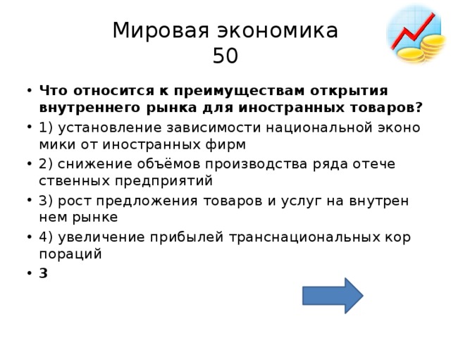 Мировая экономика  50 Что от­но­сит­ся к пре­иму­ще­ствам от­кры­тия внут­рен­не­го рынка для ино­стран­ных то­ва­ров? 1) уста­нов­ле­ние за­ви­си­мо­сти на­ци­о­наль­ной эко­но­ми­ки от ино­стран­ных фирм 2) сни­же­ние объёмов про­из­вод­ства ряда оте­че­ствен­ных пред­при­я­тий 3) рост пред­ло­же­ния то­ва­ров и услуг на внут­рен­нем рынке 4) уве­ли­че­ние при­бы­лей транс­на­ци­о­наль­ных кор­по­ра­ций 3 