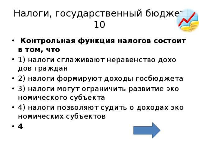 Налоги, государственный бюджет  10   Кон­троль­ная функ­ция на­ло­гов со­сто­ит в том, что  1) на­ло­ги сгла­жи­ва­ют не­ра­вен­ство до­хо­дов граж­дан 2) на­ло­ги фор­ми­ру­ют до­хо­ды гос­бюд­же­та 3) на­ло­ги могут огра­ни­чить раз­ви­тие эко­но­ми­че­ско­го субъ­ек­та 4) на­ло­ги поз­во­ля­ют су­дить о до­хо­дах эко­но­ми­че­ских субъ­ек­тов 4 