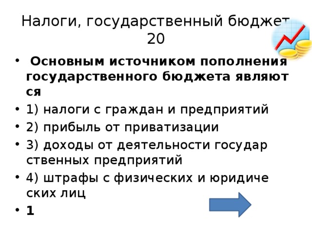 Налоги, государственный бюджет  20   Ос­нов­ным ис­точ­ни­ком по­пол­не­ния го­су­дар­ствен­но­го бюд­же­та яв­ля­ют­ся  1) на­ло­ги с граж­дан и пред­при­я­тий 2) при­быль от при­ва­ти­за­ции 3) до­хо­ды от де­я­тель­но­сти го­су­дар­ствен­ных пред­при­я­тий 4) штра­фы с фи­зи­че­ских и юри­ди­че­ских лиц 1 