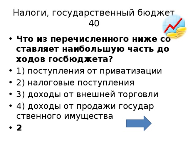 Налоги, государственный бюджет  40 Что из пе­ре­чис­лен­но­го ниже со­став­ля­ет наи­боль­шую часть до­хо­дов гос­бюд­же­та?  1) по­ступ­ле­ния от при­ва­ти­за­ции 2) на­ло­го­вые по­ступ­ле­ния 3) до­хо­ды от внеш­ней тор­гов­ли 4) до­хо­ды от про­да­жи го­су­дар­ствен­но­го иму­ще­ства 2 