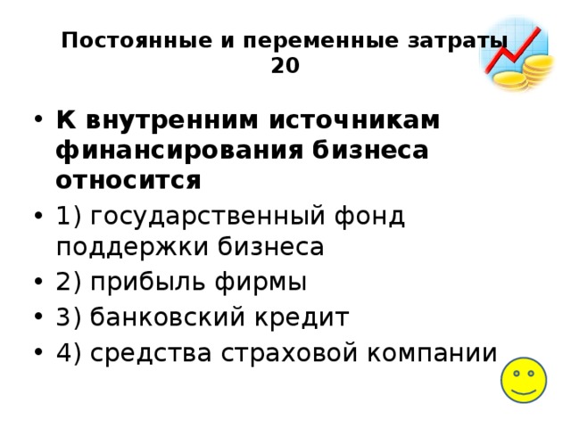 Постоянные и переменные затраты  20 К внутренним источникам финансирования бизнеса относится 1) государственный фонд поддержки бизнеса 2) прибыль фирмы 3) банковский кредит 4) средства страховой компании 