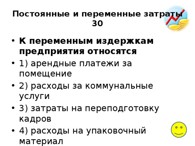 Постоянные и переменные затраты  30 К переменным издержкам предприятия относятся 1) арендные платежи за помещение 2) расходы за коммунальные услуги 3) затраты на переподготовку кадров 4) расходы на упаковочный материал 