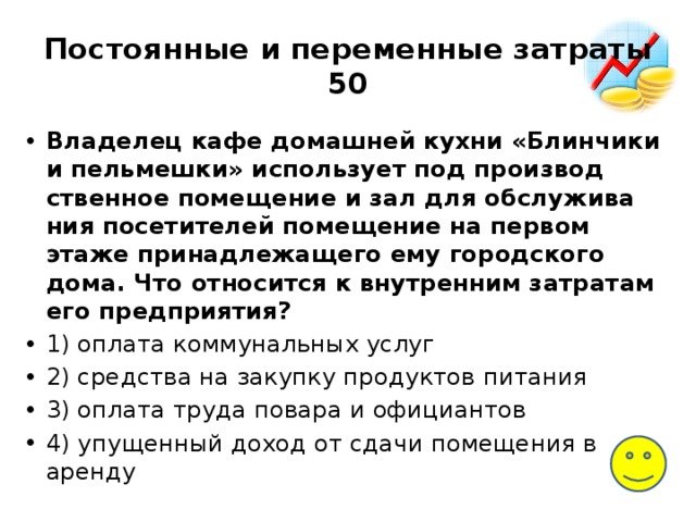Постоянные и переменные затраты  50 Владелец кафе до­маш­ней кухни «Блинчики и пельмешки» ис­поль­зу­ет под про­из­вод­ствен­ное помещение и зал для об­слу­жи­ва­ния посетителей по­ме­ще­ние на пер­вом этаже при­над­ле­жа­ще­го ему го­род­ско­го дома. Что от­но­сит­ся к внут­рен­ним затратам его предприятия? 1) опла­та коммунальных услуг 2) сред­ства на за­куп­ку продуктов питания 3) опла­та труда по­ва­ра и официантов 4) упу­щен­ный доход от сдачи по­ме­ще­ния в аренду 