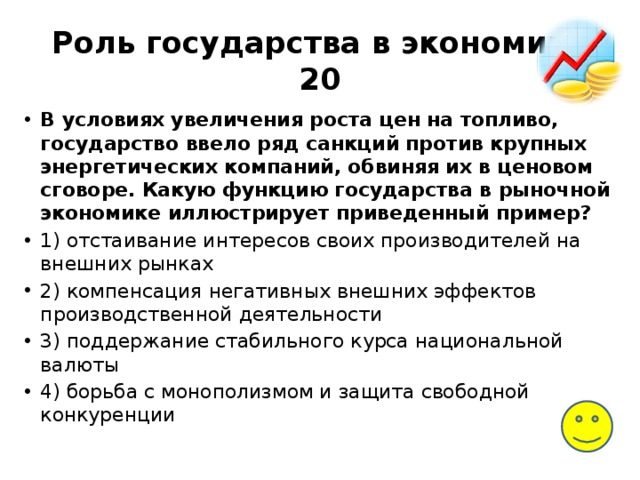 Роль государства в экономике  20 В условиях увеличения роста цен на топливо, государство ввело ряд санкций против крупных энергетических компаний, обвиняя их в ценовом сговоре. Какую функцию государства в рыночной экономике иллюстрирует приведенный пример? 1) отстаивание интересов своих производителей на внешних рынках 2) компенсация негативных внешних эффектов производственной деятельности 3) поддержание стабильного курса национальной валюты 4) борьба с монополизмом и защита свободной конкуренции 