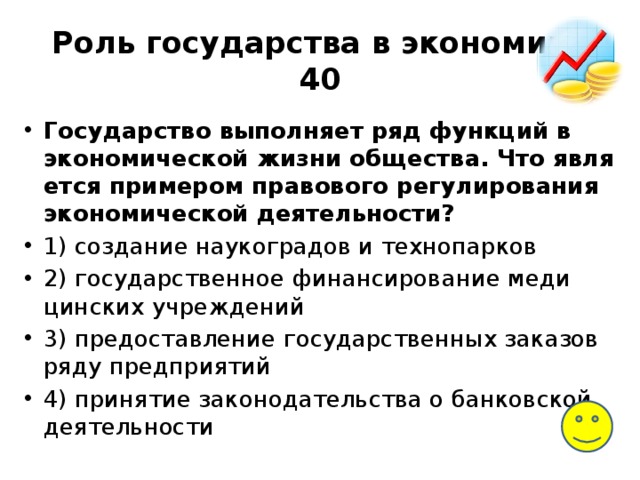 Роль государства в экономике  40 Государство вы­пол­ня­ет ряд функ­ций в эко­но­ми­че­ской жизни общества. Что яв­ля­ет­ся примером пра­во­во­го регулирования эко­но­ми­че­ской деятельности? 1) со­зда­ние наукоградов и технопарков 2) го­су­дар­ствен­ное финансирование ме­ди­цин­ских учреждений 3) предо­став­ле­ние государственных за­ка­зов ряду предприятий 4) при­ня­тие законодательства о бан­ков­ской деятельности 