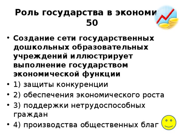 Роль государства в экономике  50 Создание сети го­су­дар­ствен­ных дошкольных об­ра­зо­ва­тель­ных учреждений ил­лю­стри­ру­ет выполнение го­су­дар­ством экономической функции 1) за­щи­ты конкуренции 2) обес­пе­че­ния экономического роста 3) под­держ­ки нетрудоспособных граждан 4) про­из­вод­ства общественных благ 
