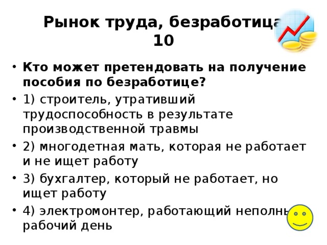 Рынок труда, безработица  10 Кто может претендовать на получение пособия по безработице? 1) строитель, утративший трудоспособность в результате производственной травмы 2) многодетная мать, которая не работает и не ищет работу 3) бухгалтер, который не работает, но ищет работу 4) электромонтер, работающий неполный рабочий день 
