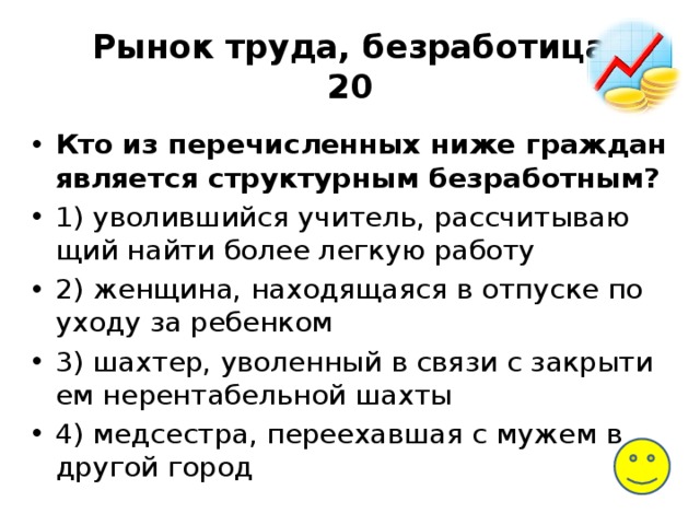 Рынок труда, безработица  20 Кто из пе­ре­чис­лен­ных ниже граж­дан является струк­тур­ным безработным? 1) уво­лив­ший­ся учитель, рас­счи­ты­ва­ю­щий найти более лег­кую работу 2) женщина, на­хо­дя­ща­я­ся в от­пус­ке по уходу за ребенком 3) шахтер, уво­лен­ный в связи с за­кры­ти­ем нерентабельной шахты 4) медсестра, пе­ре­ехав­шая с мужем в дру­гой город 