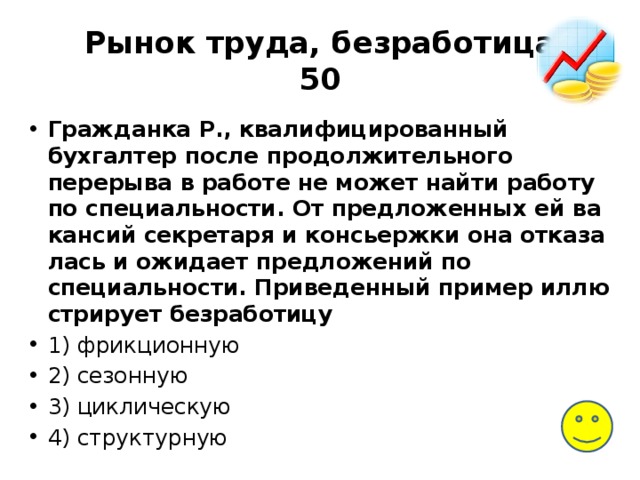Рынок труда, безработица  50 Гражданка Р., ква­ли­фи­ци­ро­ван­ный бухгалтер после про­дол­жи­тель­но­го перерыва в ра­бо­те не может найти ра­бо­ту по специальности. От пред­ло­жен­ных ей ва­кан­сий секретаря и кон­сьерж­ки она от­ка­за­лась и ожи­да­ет предложений по специальности. При­ве­ден­ный пример ил­лю­стри­ру­ет безработицу 1) фрикционную 2) сезонную 3) циклическую 4) структурную 