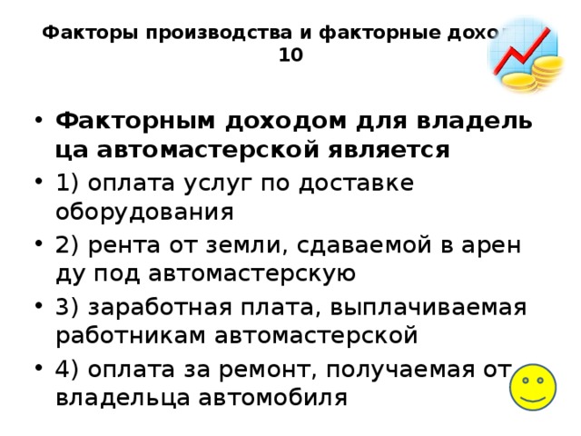 Факторы производства и факторные доходы-10   Факторным до­хо­дом для вла­дель­ца автомастерской является 1) оплата услуг по до­став­ке оборудования 2) рента от земли, сда­ва­е­мой в арен­ду под автомастерскую 3) заработная плата, вы­пла­чи­ва­е­мая работникам автомастерской 4) оплата за ремонт, по­лу­ча­е­мая от вла­дель­ца автомобиля 
