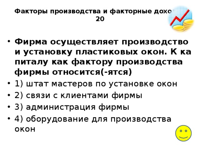Факторы производства и факторные доходы-20   Фирма осу­ществ­ля­ет производство и уста­нов­ку пластиковых окон. К ка­пи­та­лу как фак­то­ру производства фирмы относится(-ятся) 1) штат ма­сте­ров по уста­нов­ке окон 2) связи с кли­ен­та­ми фирмы 3) администрация фирмы 4) оборудование для про­из­вод­ства окон 