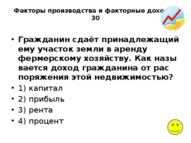 Факторы производства и факторные доходы-30   Гражданин сдаёт при­над­ле­жа­щий ему уча­сток земли в арен­ду фермерскому хозяйству. Как на­зы­ва­ет­ся доход граж­да­ни­на от рас­по­ря­же­ния этой недвижимостью? 1) капитал 2) прибыль 3) рента 4) процент 