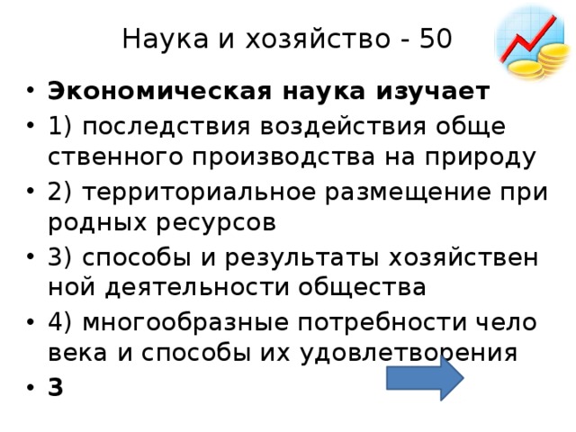 Наука и хозяйство - 50   Эко­но­ми­че­ская наука изу­ча­ет  1) по­след­ствия воз­дей­ствия об­ще­ствен­но­го про­из­вод­ства на при­ро­ду 2) тер­ри­то­ри­аль­ное раз­ме­ще­ние при­род­ных ре­сур­сов 3) спо­со­бы и ре­зуль­та­ты хо­зяй­ствен­ной де­я­тель­но­сти об­ще­ства 4) мно­го­об­раз­ные по­треб­но­сти че­ло­ве­ка и спо­со­бы их удо­вле­тво­ре­ния 3 