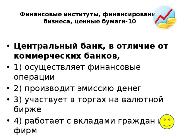 Финансовые институты, финансирование бизнеса, ценные бумаги-10   Центральный банк, в отличие от коммерческих банков, 1) осуществляет финансовые операции 2) производит эмиссию денег 3) участвует в торгах на валютной бирже 4) работает с вкладами граждан и фирм 