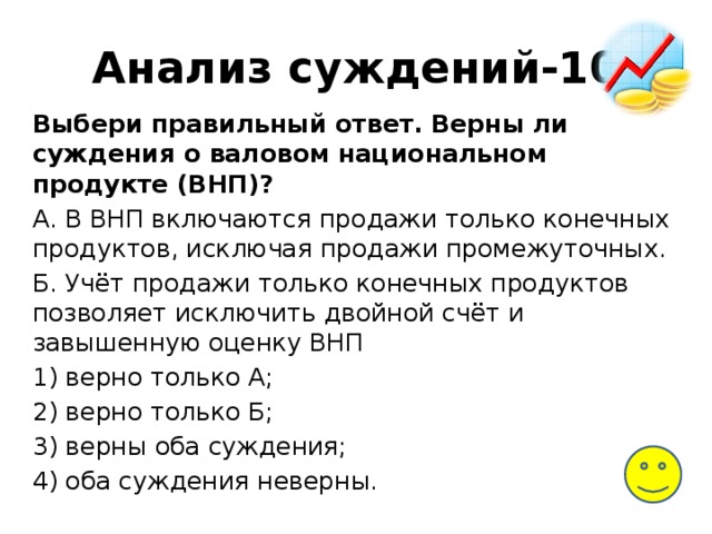 Анализ суждений-10 Выбери правильный ответ. Верны ли суждения о валовом национальном продукте (ВНП)? А. В ВНП включаются продажи только конечных продуктов, исключая продажи промежуточных. Б. Учёт продажи только конечных продуктов позволяет исключить двойной счёт и завышенную оценку ВНП 1) верно только А; 2) верно только Б; 3) верны оба суждения; 4) оба суждения неверны. 