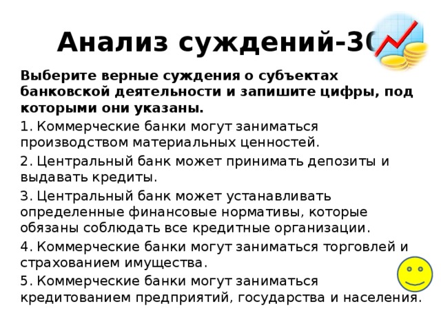 Анализ суждений-30 Выберите верные суждения о субъектах банковской деятельности и запишите цифры, под которыми они указаны. 1. Коммерческие банки могут заниматься производством материальных ценностей. 2. Центральный банк может принимать депозиты и выдавать кредиты. 3. Центральный банк может устанавливать определенные финансовые нормативы, которые обязаны соблюдать все кредитные организации. 4. Коммерческие банки могут заниматься торговлей и страхованием имущества. 5. Коммерческие банки могут заниматься кредитованием предприятий, государства и населения. 