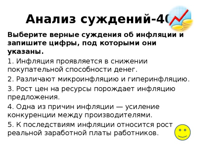 Анализ суждений-40 Выберите верные суждения об инфляции и запишите цифры, под которыми они указаны. 1. Инфляция проявляется в снижении покупательной способности денег. 2. Различают микроинфляцию и гиперинфляцию. 3. Рост цен на ресурсы порождает инфляцию предложения. 4. Одна из причин инфляции — усиление конкуренции между производителями. 5. К последствиям инфляции относится рост реальной заработной платы работников. 