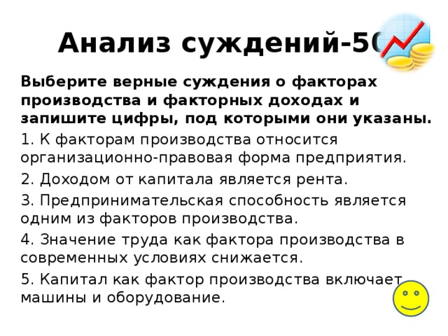 Анализ суждений-50 Выберите верные суждения о факторах производства и факторных доходах и запишите цифры, под которыми они указаны. 1. К факторам производства относится организационно-правовая форма предприятия. 2. Доходом от капитала является рента. 3. Предпринимательская способность является одним из факторов производства. 4. Значение труда как фактора производства в современных условиях снижается. 5. Капитал как фактор производства включает машины и оборудование. 