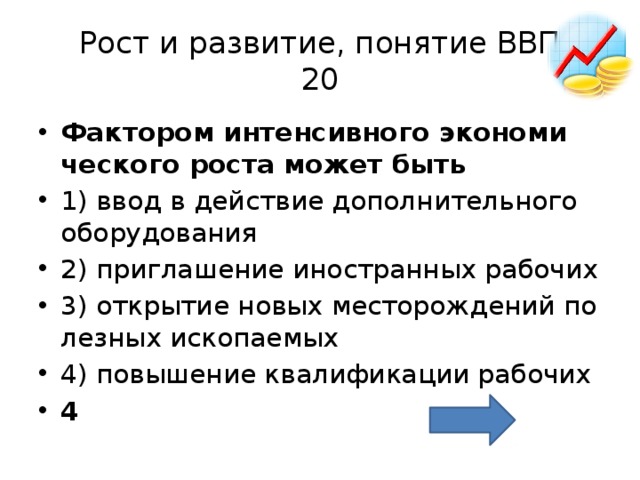 Рост и развитие, понятие ВВП  20 Фак­то­ром ин­тен­сив­но­го эко­но­ми­че­ско­го роста может быть   1) ввод в дей­ствие до­пол­ни­тель­но­го обо­ру­до­ва­ния 2) при­гла­ше­ние ино­стран­ных ра­бо­чих 3) от­кры­тие новых ме­сто­рож­де­ний по­лез­ных ис­ко­па­е­мых 4) по­вы­ше­ние ква­ли­фи­ка­ции ра­бо­чих 4 