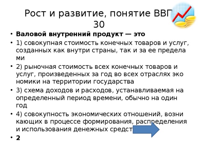 Рост и развитие, понятие ВВП  30 Ва­ло­вой внут­рен­ний про­дукт — это  1) со­во­куп­ная сто­и­мость ко­неч­ных то­ва­ров и услуг, со­здан­ных как внут­ри стра­ны, так и за ее пре­де­ла­ми 2) ры­ноч­ная сто­и­мость всех ко­неч­ных то­ва­ров и услуг, про­из­ве­ден­ных за год во всех от­рас­лях эко­но­ми­ки на тер­ри­то­рии го­су­дар­ства 3) схема до­хо­дов и рас­хо­дов, уста­нав­ли­ва­е­мая на опре­де­лен­ный пе­ри­од вре­ме­ни, обыч­но на один год 4) со­во­куп­ность эко­но­ми­че­ских от­но­ше­ний, воз­ни­ка­ю­щих в про­цес­се фор­ми­ро­ва­ния, рас­пре­де­ле­ния и ис­поль­зо­ва­ния де­неж­ных средств 2 