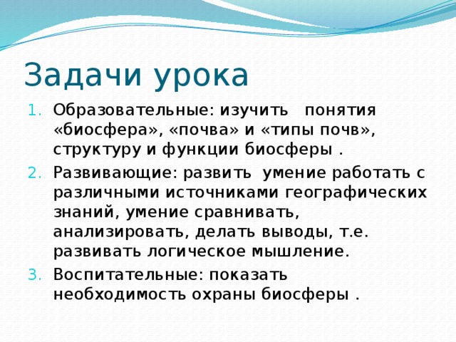 Задачи урока Образовательные: изучить понятия «биосфера», «почва» и «типы почв», структуру и функции биосферы . Развивающие: развить умение работать с различными источниками географических знаний, умение сравнивать, анализировать, делать выводы, т.е. развивать логическое мышление. Воспитательные: показать необходимость охраны биосферы . 