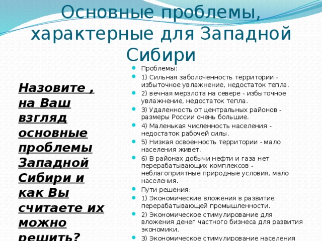 Основные проблемы, характерные для Западной Сибири Проблемы: 1) Сильная заболоченность территории - избыточное увлажнение, недостаток тепла. 2) вечная мерзлота на севере - избыточное увлажнение, недостаток тепла. 3) Удаленность от центральных районов - размеры России очень большие. 4) Маленькая численность населения - недостаток рабочей силы. 5) Низкая освоенность территории - мало населения живет. 6) В районах добычи нефти и газа нет перерабатывающих комплексов - неблагоприятные природные условия, мало населения. Пути решения: 1) Экономические вложения в развитие перерабатывающей промышленности. 2) Экономическое стимулирование для вложения денег частного бизнеса для развития экономики. 3) Экономическое стимулирование населения для переезда в этот регион. Назовите , на Ваш взгляд основные проблемы Западной Сибири и как Вы считаете их можно решить? 