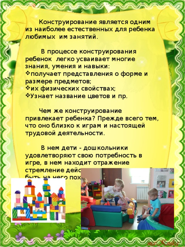  Конструирование является одним из наиболее естественных для ребенка любимых им занятий.  В процессе конструирования ребенок легко усваивает многие знания, умения и навыки: получает представления о форме и размере предметов; их физических свойствах; Узнает название цветов и пр.  Чем же конструирование привлекает ребенка? Прежде всего тем, что оно близко к играм и настоящей трудовой деятельности.  В нем дети - дошкольники удовлетворяют свою потребность в игре, в нем находит отражение стремление действовать как взрослый, быть на него похожим. 