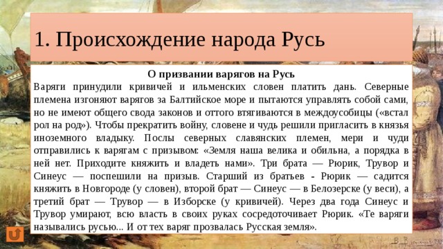 1. Происхождение народа Русь О призвании варягов на Русь Варяги принудили кривичей и ильменских словен платить дань. Северные племена изгоняют варягов за Балтийское море и пытаются управлять собой сами, но не имеют общего свода законов и оттого втягиваются в междоусобицы («встал рол на род»). Чтобы прекратить войну, словене и чудь решили пригласить в князья иноземного владыку. Послы северных славянских племен, мери и чуди отправились к варягам с призывом: «Земля наша велика и обильна, а порядка в ней нет. Приходите княжить и владеть нами». Три брата — Рюрик, Трувор и Синеус — поспешили на призыв. Старший из братьев - Рюрик — садится княжить в Новгороде (у словен), второй брат — Синеус — в Белозерске (у веси), а третий брат — Трувор — в Изборске (у кривичей). Через два года Синеус и Трувор умирают, всю власть в своих руках сосредоточивает Рюрик. «Те варяги назывались русью... И от тех варяг прозвалась Русская земля». 