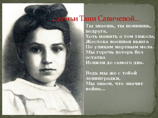 Ты знаешь, ты помнишь, подруга,  Хоть память о том тяжела,  Жестока военная вьюга  По улицам мертвым мела.  Мы горечь потерь без остатка  Испили до самого дна.   Ведь мы же с тобой ленинградки,  Мы знаем, что значит война… 