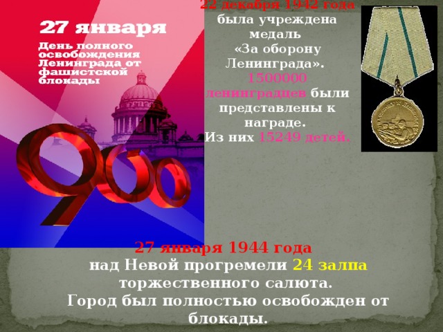 22 декабря 1942 года  была учреждена медаль «За оборону Ленинграда». 1500000 ленинградцев были представлены к награде. Из них 15249 детей. 27 января 1944 года  над Невой прогремели 24 залпа торжественного салюта.  Город был полностью освобожден от блокады. 