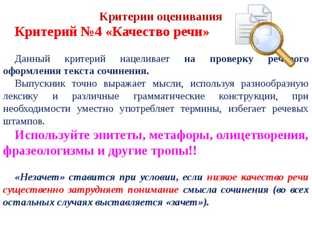  Критерий №4 «Качество речи» Данный критерий нацеливает на проверку речевого оформления текста сочинения. Выпускник точно выражает мысли, используя разнообразную лексику и различные грамматические конструкции, при необходимости уместно употребляет термины, избегает речевых штампов. Используйте эпитеты, метафоры, олицетворения, фразеологизмы и другие тропы!!  «Незачет» ставится при условии, если низкое качество речи существенно затрудняет понимание смысла сочинения (во всех остальных случаях выставляется «зачет»).  Критерии оценивания 