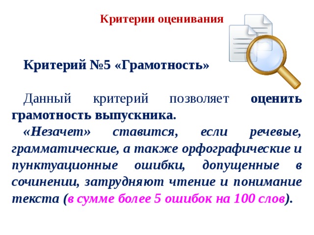 Критерии оценивания Критерий №5 «Грамотность» Данный критерий позволяет оценить грамотность выпускника. «Незачет» ставится, если речевые, грамматические, а также орфографические и пунктуационные ошибки, допущенные в сочинении, затрудняют чтение и понимание текста ( в сумме более 5 ошибок на 100 слов ). 