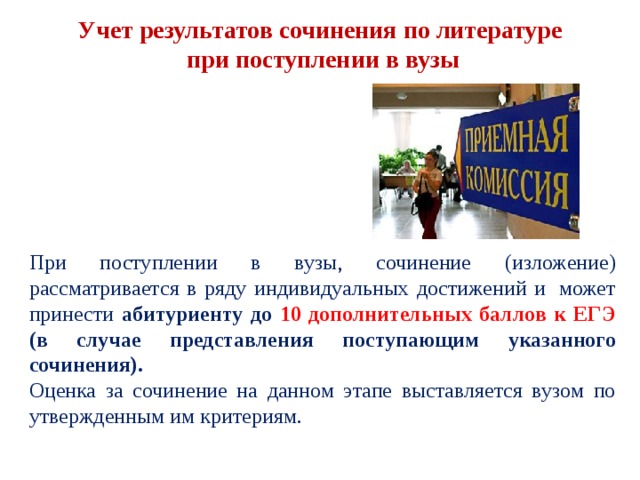 Учет результатов сочинения по литературе  при поступлении в вузы При поступлении в вузы, сочинение (изложение) рассматривается в ряду индивидуальных достижений и  может принести абитуриенту до 10 дополнительных баллов к ЕГЭ (в случае представления поступающим указанного сочинения).  Оценка за сочинение на данном этапе выставляется вузом по утвержденным им критериям. 