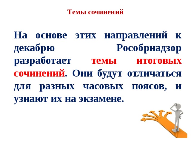 Темы сочинений На основе этих направлений к декабрю Рособрнадзор разработает темы итоговых сочинений . Они будут отличаться для разных часовых поясов, и узнают их на экзамене. 